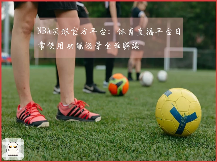 NBA买球官方平台:体育直播平台日常使用功能场景全面解读