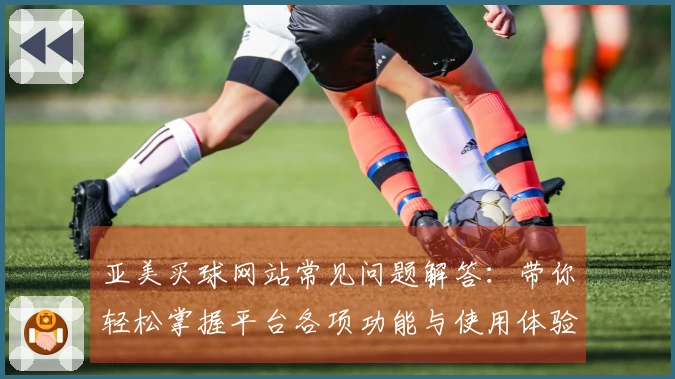 亚美买球网站常见问题解答：带你轻松掌握平台各项功能与使用体验